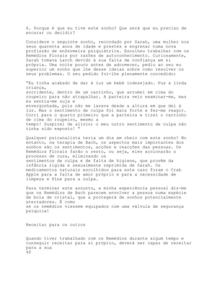 6. Porque é que eu tive este sonho? Que será que eu preciso de
encarar ou decidir?

Considere o seguinte sonho, recordado por Sarah, uma mulher nos
seus quarenta anos de idade e prestes a engrenar numa nova
profissão de enfermeira psiquiátrica. Escolheu trabalhar com os
Remédios Florais por razões de autoconhecimento. Curiosamente,
Sarah tomava Larch devido à sua falta de confiança em si
própria. Uma noite pouco antes de adormecer, pediu ao seu eu
superior um sonho que lhe desse ideias sobre como resolver os
seus problemas. O seu pedido foi-lhe plenamente concedido:

“Eu tinha acabado de dar à luz um bebé indesejado. Pus a linda
criança,
sorridente, dentro de um carrinho, que arrumei em cima do
roupeiro para não atrapalhar. A parteira veio examinar-me, mas
eu sentia-me suja e
envergonhada, pois não me lavava desde a altura em que dei à
luz. Mas o sentimento de culpa foi mais forte e fez-me reagir.
Corri para o quarto primeiro que a parteira e tirei o carrinho
de cima do roupeiro, mesmo a
tempo! Suspirei de alívio; o meu outro sentimento de culpa não
tinha sido exposto! “

Qualquer psicanalista teria um dia em cheio com este sonho! No
entanto, na terapia de Bach, os aspectos mais importantes dos
sonhos são os sentimentos, acções e reacções das pessoas. Os
Remédios Florais farão o resto, ou seja, eles accionarão o
processo de cura, eliminando os
sentimentos de culpa e de falta de higiene, que provêm da
infância rígida e sexualmente reprimida de Sarah. Os
medicamentos naturais escolhidos para este caso foram o Crab
Apple para a falta de amor próprio e para a necessidade de
limpeza e Pine para a culpa.

Para terminar este assunto, a minha experiência pessoal diz-me
que os Remédios de Bach parecem envolver a pessoa numa espécie
de bola de cristal, que a protegerá de sonhos potencialmente
aterradores. É como
se os remédios viessem equipados com uma válvula de segurança
psíquica!


Receitar para os outros


Quando tiver trabalhado com os Remédios durante algum tempo e
conseguir receitar para si próprio, deverá ser capaz de receitar
para a sua
40
 