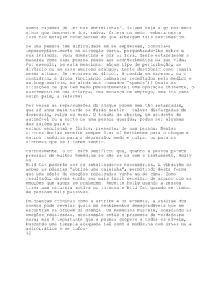 somos capazes de ler nas entrelinhas”. Talvez haja algo nos seus
olhos que demonstre dor, raiva, frieza ou medo, embora nesta
fase não estejam conscientes de que albergam tais sentimentos.

Se uma pessoa tem dificuldade em se expressar, conduza-a
imperceptivelmente na direcção certa, perguntando-lhe sobre a
sua infância, vida doméstica e por aí fora. Tente estabelecer a
maneira como essa pessoa reage aos acontecimentos da sua vida.
Por exemplo, se esta mencionar algum tipo de perturbação, um
divórcio ou um caso amoroso acabado, tente descobrir como reagiu
nessa altura. Se recorreu ao álcool, à comida em excesso, ou o
contrário, à droga (incluindo calmantes receitados pelo médico e
antidepressivos, ou ainda aos chamados “speeds”)? Quais as
situações de que tem medo presentemente: uma operação iminente, o
nascimento de uma criança, uma mudança de emprego, uma ida para
outro país, a reforma?

Por vezes as repercussões do choque podem ser tão retardadas,
que só anos mais tarde se farão sentir - talvez disfarçadas de
depressão, culpa ou medo. O trauma do aborto, um acidente de
automóvel ou a morte de uma pessoa querida, podem ser algumas
das razões para o
estado emocional e físico, presente, de uma pessoa. Nestas
circunstâncias receite sempre Star of Bethlehem para o choque e
outros remédios para a depressão, medo e culpa, ou para os
sintomas que se fizerem sentir.

Curiosamente, o Dr. Bach verificou que, quando a pessoa parece
precisar de muitos Remédios ou não se dá com o tratamento, Holly
ou
Wild Oat poderão ser os catalisadores necessários. A vibração de
ambas as plantas “abrirá uma caixinha”, permitindo desta forma
que uma série de emoções recalcadas venha ao de cima. Como
resultado, deverá então ser mais fácil receitar de acordo com as
emoções que agora se conhecem. Receite Holly quando a pessoa
tiver uma natureza activa ou intensa e Wild Oat quando se tratar
de pessoas mais passivas.

Em doenças crónicas como a artrite e os eczemas, a análise dos
sonhos pode revelar quais os sentimentos desagradáveis que se
encontram na origem da doença. Os Remédios Florais, abarcando as
emoções recalcadas, accionarão então o processo da verdadeira
cura; mas é importante que a pessoa coopere a todos os níveis,
buscando uma terapia adequada tal como a medicina com ervas ou a
quiroprática e se infor-
42
 