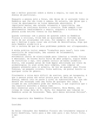 mem o melhor possível sobre a dieta a seguir, no caso da sua
doença em particular.

Enquanto a pessoa está a falar, não deixe de ir anotando todos os
Remédios que lhe vão vindo à cabeça. No entanto, não deixe que o
tirar de apontamentos se torne demasiado absorvente. É
importante manter uma relação relaxante e igualitária, uma
atmosfera de confiança durante a consulta. Pode sempre tirar
apontamentos imediatamente a seguir, enquanto a história da
pessoa ainda estiver fresca na sua memória.

Quando conversar com a pessoa em questão sobre os Remédios
Florais a utilizar, frise bem as qualidades ou virtudes que
terão de ser alcançadas com eles. Por exemplo: em vez de dizer
que o Gentian é para curar uma atitude de desconfiança, diga que
este Remédio ajudá-lo-á a
ter a certeza de que os seus problemas poderão ser ultrapassados.

A minha prática inclui sempre “trabalhos para casa”, tais como
exercícios de respiração, uma cassete de relaxamento,
visualização, ou
movimentos lentos de elasticidade para libertar a tensão física
e emocional. Se houver muita falta de amor próprio, sugiro modos
de fortificar o ego. Isto poderá incluir um banho aromático
diário, com algumas gotas de Crab Apple adicionada aos óleos da
aromaterapia; ou algo ainda mais simples, como comprar um
pequeno presente para si próprio, de vez em quando: umas flores
frescas, um pequeno cristal, fruta exótica, um postal bonito ou
qualquer coisa do género.

Finalmente a coisa mais difícil de aceitar, para um terapeuta, é
que a pessoa possa não estar pronta para se desligar da sua
doença, embora isto se passe a nível do subconsciente, o que não
deverá ser encarado como uma falha de qualquer dos lados. A
origem do seu sofrimento pode ser kármica, o que significa que o
seu espírito escolheu a doença como
meio essencial para o seu desenvolvimento. Nora Weeks, uma
colega de longa data do Dr. Bach, diz daqueles que tomaram os
Remédios antes de falecerem: “Bem, pelo menos morreram felizes”.


Usos especiais dos Remédios Florais


Gravidez


As belas vibrações dos Remédios Florais são totalmente seguras e
muito benéficas, tanto para a mãe como para o seu futuro filho.
O mé-
43
 