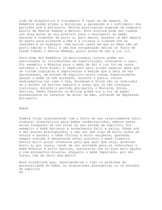 todo de diagnóstico e tratamento é igual ao de sempre. Os
Remédios podem ajudar a minimizar a apreensão e o sofrimento dos
períodos pré e pós-parto. Muitos praticantes sugerem um composto
básico de Rescue Remedy e Walnut. Esta mistura pode ser tomada
uns dias antes do dia previsto para o nascimento do bebé,
durante o trabalho de parto e, pelo menos, durante um mês depois
do parto para ajudarem a mãe e a criança a lidarem com as
reacções e as mudanças. Tem havido casos em que as mães têm um
parto rápido e fácil e uma boa recuperação devido ao facto de
terem tomado o Rescue Remedy, pouco antes de dar à luz (1).

Para além dos Remédios já mencionados, outros podem ser
adicionados ou introduzidos em substituição, consoante o caso.
Por exemplo: o Mimulus para o medo de dar à luz (ou em casos
extremos o Rock Rose); e Impatiens para ajudar aquelas mães que
se tornam inquietas e impacientes à medida que a data se vai
aproximando, um estado de espírito muito comum, especialmente
quando o bebé já vem atrasado. Durante o parto, outros
medicamentos tal como o Oak, Hornbeam e Olive são os indicados
se a mulher já estiver exausta e achar que já não consegue
continuar; durante o período pós-parto, o Mustard, Gorse,
Gentian, Sweet Chestnut ou Willow podem vir a ter um papel
predominante no levantar da moral da mãe, sofrendo da depressão
pós-parto.


Bebés


Poderá ficar surpreendido com o facto de ser relativamente fácil
elaborar diagnósticos para bebés recém-nascidos, embora estes
sejam incapazes de nos falar do seu estado de espírito, Por
exemplo: o bebé Agrimony é normalmente feliz e palra, chega até
a dar poucas preocupações, a não ser que algo de muito grave se
esteja a passar; o bebé Chicory é muito exigente, querendo
sempre atenção e detestando estar sozinho; o bebé Clematis
mostra muito pouco interesse pelo que quer que seja, dormindo
muito e, por vezes, tendo de ser acordado para as refeições; o
bebé Mimulus é muito nervoso, assusta-se com os sons mais agudos
e com movimentos bruscos, enquanto o bebé Impatiens, por seu
turno, tem um certo mau-génio!

Bach acreditava que, observando-se o tipo ou problema da
personalidade do bebé, as disposições passageiras ou os estados
de espírito
44
 