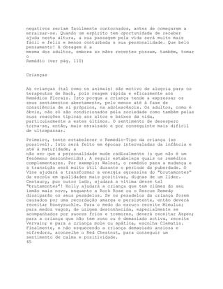 negativos seriam facilmente contornados, antes de começarem a
enraizar-se. Quando um espírito tem oportunidade de receber
ajuda nesta altura, a sua passagem pela vida será muito mais
fácil e feliz e menos conturbada a sua personalidade. Que belo
pensamento! A dosagem é a
mesma dos adultos, embora as mães recentes possam, também, tomar
o
Remédio (ver pág. 110)


Crianças


As crianças (tal como os animais) são motivo de alegria para os
terapeutas de Bach, pois reagem rápida e eficazmente aos
Remédios Florais. Isto porque a criança tende a expressar os
seus sentimentos abertamente, pelo menos até à fase de
consciência de si próprios, na adolescência. Os adultos, como é
óbvio, não só são condicionados pela sociedade como também pelas
suas reacções típicas aos altos e baixos da vida,
particularmente a estes últimos. O sentimento de desespero
torna-se, então, mais enraizado e por conseguinte mais difícil
de ultrapassar.

Primeiro, tente estabelecer o Remédio-Tipo da criança (se
possível). Isto será feito em épocas intervaladas da infância e
até à maturidade, a
não ser que a personalidade mude radicalmente (o que não é um
fenómeno desconhecido). A seguir estabeleça quais os remédios
complementares. Por exemplo: Walnut, o remédio para a mudança e
a transição será muito útil durante o período da puberdade. O
Víne ajudará a transformar a energia agressiva do “brutamontes”
da escola em qualidades mais positivas, dignas de um líder.
Centaury, por outro lado, ajudará a vítima desse tal
“brutamontes”! Holly ajudará a criança que tem ciúmes do seu
irmão mais novo, enquanto a Rock Rose ou o Rescue Remedy
dissiparão os seus pesadelos. Se os pesadelos da criança forem
causados por uma recordação amarga e persistente, então deverá
receitar Honeysuckle. Para o medo do escuro receite Mimulus;
para medos vagos, de origem desconhecida, especialmente se
acompanhados por suores frios e tremores, deverá receitar Aspen;
para a criança que não tem sono ou é demasiado activa, receite
Vervain; e para a criança mole ou apática, escolha Clematis.
Finalmente, e não esquecendo a criança demasiado ansiosa e
sofredora, aconselhe o Red Chestnut, para conseguir um
sentimento de calma e positividade.
45
 