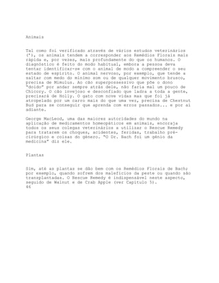 Animais


Tal como foi verificado através de vários estudos veterinários
(’), os animais tendem a corresponder aos Remédios Florais mais
rápida e, por vezes, mais profundamente do que os humanos. O
diagnóstico é feito do modo habitual, embora a pessoa deva
tentar identificar-se com o animal de modo a compreender o seu
estado de espírito. O animal nervoso, por exemplo, que tende a
saltar com medo do mínimo som ou de qualquer movimento brusco,
precisa de Mimulus. Ao cão superpossessivo que põe o dono
“doido” por andar sempre atrás dele, não faria mal um pouco de
Chicory. O cão invejoso e desconfiado que ladra a toda a gente,
precisará de Holly. O gato com nove vidas mas que foi já
atropelado por um carro mais do que uma vez, precisa de Chestnut
Bud para se conseguir que aprenda com erros passados... e por aí
adiante.

George MacLeod, uma das maiores autoridades do mundo na
aplicação de medicamentos homeopáticos em animais, encoraja
todos os seus colegas veterinários a utilizar o Rescue Remedy
para tratarem os choques, acidentes, feridas, trabalho pré-
cirúrgico e coisas do género. “O Dr. Bach foi um génio da
medicina” diz ele.


Plantas


Sim, até as plantas se dão bem com os Remédios Florais de Bach;
por exemplo, quando sofrem dos malefícios da peste ou quando são
transplantadas. O Rescue Remedy é indispensável neste aspecto,
seguido de Walnut e de Crab Apple (ver Capítulo 5).
46
 