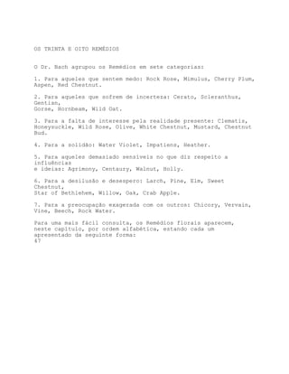 OS TRINTA E OITO REMÉDIOS


O Dr. Bach agrupou os Remédios em sete categorias:

1. Para aqueles que sentem medo: Rock Rose, Mimulus, Cherry Plum,
Aspen, Red Chestnut.

2. Para aqueles que sofrem de incerteza: Cerato, Scleranthus,
Gentian,
Gorse, Hornbeam, Wild Oat.

3. Para a falta de interesse pela realidade presente: Clematis,
Honeysuckle, Wild Rose, Olive, White Chestnut, Mustard, Chestnut
Bud.

4. Para a solidão: Water Violet, Impatiens, Heather.

5. Para aqueles demasiado sensíveis no que diz respeito a
influências
e ideias: Agrimony, Centaury, Walnut, Holly.

6. Para a desilusão e desespero: Larch, Pine, Elm, Sweet
Chestnut,
Star of Bethlehem, Willow, Oak, Crab Apple.

7. Para a preocupação exagerada com os outros: Chicory, Vervain,
Vine, Beech, Rock Water.

Para uma mais fácil consulta, os Remédios florais aparecem,
neste capítulo, por ordem alfabética, estando cada um
apresentado da seguinte forma:
47
 
