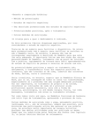 -Desenho e composição botânica;

- Método de potenciação;

- Estados de espírito negativos;

- Uma descrição pormenorizada dos estados de espírito negativos;

- Potencialidades positivas, após o tratamento;

- Outras medidas de auto-ajuda;

-A criança para a qual o medicamento é indicado.

Os dois primeiros tópicos dispensam explicações, por isso
consideremos o estado de espírito negativo.

Trata-se de um sumário para facilitar o diagnóstico. Um relato
mais pormenorizado vem a seguir, para verificar se escolheu ou
não o Remédio certo. No entanto, a pessoa não tem de
corresponder exactamente à descrição do Remédio para que este
lhe seja adequado. É importante ter-se uma boa noção das várias
personalidades do Remédio, juntamente com um pouco de intuição.
Com a prática, rapidamente se tornará mais fácil apercebermo-nos
do estado de espírito da pessoa e receitar de acordo com ele.

As potencialidades positivas a seguir ao tratamento são,
obviamente, a transferência final dos aspectos positivos do
intelecto, que são trazidos ao de cima, libertos das correntes
do medo, dúvida, raiva e incerteza.

Seria irrealista, no entanto, sugerir que os Remédios Florais de
Bach, por si só, conseguem em todos os casos tal transformação,
especialmente se o problema tem uma origem demasiado profunda.
Daí ser importante, no tratamento do próprio e de outrem,
reconhecer as limitações de cada um e procurar ajuda
profissional quando necessário, seja sob a forma de
consulta, psicoterapia, ou até mesmo terapia física, tal como
massagens, tratamentos com ervas ou tratamento ortodoxo.

Tal como temos visto até aqui, os Remédios funcionam em harmonia
com outro tipo de tratamentos, apressando o processo de cura.

Outras medidas de auto-ajuda como o yoga, pensamento positivo,
jardinagem, etc., são de aconselhar, sempre que possível, pois
encorajam uma participação activa das pessoas na sua própria
cura, um princípio muito importante da terapia holística.
Qualquer uma destas actividades pode ser praticada ao mesmo
tempo que (ou substituída pela) Análise dos Sonhos (ver Capítulo
3), ou pelas técnicas básicas de relaxamento
 