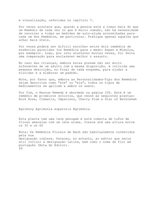 e visualização, referidas no capítulo 7.

Por vezes acontece que, quando a pessoa está a tomar mais do que
um Remédio de cada vez (o que é muito comum), não há necessidade
de recorrer a todas as medidas de auto-ajuda aconselhadas para
cada um dos Remédios, em particular. Pratique apenas aquelas que
achar mais úteis.

Por vezes poderá ser difícil escolher entre dois remédios de
essências parecidas (os Remédios para o medo: Aspen e Mimulus,
por exemplo). Logo, por isto acontecer muitas vezes, foi feita
uma comparação para esclarecer melhor o assunto.

No caso das crianças, embora estas possam não ser muito
diferentes de um adulto com a mesma disposição, é incluída uma
pequena descrição, no final de cada esquema, para ajudar a
elucidar e a elaborar um padrão.

Note, por favor que, embora as Personalidades-Tipo dos Remédios
sejam descritas como “ele” ou “ela”, todos os tipos de
medicamentos se aplicam a ambos os sexos.

Por fim, o Rescue Remedy é abordado na página 106. Este é um
remédio de primeiros socorros, que reúne as seguintes plantas:
Rock Rose, Clematis, Impatiens, Cherry Plum e Star of Bethlehem


Agrimony Agrimonia eupatoria Agrimónia


Esta planta tem uma leve penugem e está coberta de tufos de
flores amarelas com um leve aroma. Cresce até uma altura entre
os 30 e os 60

Nota: Os Remédios Florais de Bach são habitualmente conhecidos
pela sua
designação inglesa. Pareceu, no entanto, ao editor que seria
útil incluir a designação latina, bem como o nome da flor em
português (Nota do Editor).
49
 