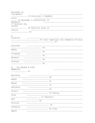 Reacções ao
tratamento                .......................................
.............. 35 Encontrar o Remédio
certo                 ...........................................
..... 36 Aprender a seleccionar os
Remédios                      .................................
37 Análise dos
sonhos           ...............................................
.............. 38 Receitar para os
outros             ............................... ..............
............... 40

A
consulta      ..................................................
......................... 41 Usos especiais dos Remédios Florais
...................................... 43

Gravidez      ..................................................
........................... 43
Bebés    .......................................................
........................... 44
Crianças     .......... ........................................
........................... 45
Animais     ....................................................
........................... 46
Plantas    .....................................................
........................... 46

4.   OS TRINTA E OITO
REMÉDIOS                              ..........................
.............. 47

Agrimony        ................................................
................................. 49
Aspen     ......................................................
................................. 51
Beech     ......................................................
................................. 53
Centaury       .................................................
................................. 54
Cerato     .....................................................
................................. 56 Cherry
Plum          ..................................................
.......................... 57 Chestnut
Bud          ...................................................
........................ 59
Chicory       ..................................................
.................................. 61
Clematis      ..................................................
................................. 62 Crab
Apple         ..................................................
 