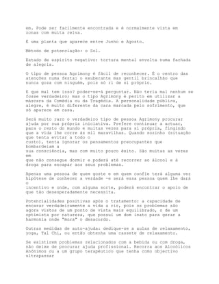 em. Pode ser facilmente encontrada e é normalmente vista em
zonas com muita relva.

É uma planta que aparece entre Junho e Agosto.

Método de potenciação: o Sol.

Estado de espírito negativo: tortura mental envolta numa fachada
de alegria.

O tipo de pessoa Agrimony é fácil de reconhecer. É o centro das
atenções numa festa: o exuberante mas gentil brincalhão que
nunca goza com ninguém, pois só ri de si próprio.

E que mal tem isso? poder-se-á perguntar. Não teria mal nenhum se
fosse verdadeiro; mas o tipo Agrimony é perito em utilizar a
máscara da Comédia ou da Tragédia. A personalidade pública,
alegre, é muito diferente da cara marcada pelo sofrimento, que
só aparece em casa.

Será muito raro o verdadeiro tipo de pessoa Agrimony procurar
ajuda por sua própria iniciativa. Prefere continuar a actuar,
para o resto do mundo e muitas vezes para si própria, fingindo
que a vida lhe corre às mil maravilhas. Quando sozinho (situação
que tenta evitar a todo o
custo), tenta ignorar os pensamentos preocupantes que
bombardeiam a
sua consciência, mas com muito pouco êxito. São muitas as vezes
em
que não consegue dormir e poderá até recorrer ao álcool e à
droga para escapar aos seus problemas.

Apenas uma pessoa de quem goste e em quem confie terá alguma vez
hipótese de conhecer a verdade -e será essa pessoa quem lhe dará
o
incentivo e onde, com alguma sorte, poderá encontrar o apoio de
que tão desesperadamente necessita.

Potencialidades positivas após o tratamento: a capacidade de
encarar verdadeiramente a vida a rir, pois os problemas são
agora vistos de um ponto de vista mais equilibrado, o de um
optimista por natureza, que possui um dom inato para gerar a
harmonia onde “mora” o desacordo.

Outras medidas de auto-ajuda: dedique-se a aulas de relaxamento,
yoga, Tal Chi, ou então obtenha uma cassete de relaxamento.

Se existirem problemas relacionados com a bebida ou com droga,
não deixe de procurar ajuda profissional. Recorra aos Alcoólicos
Anónimos ou a um grupo terapêutico que tenha como objectivo
ultrapassar
 
