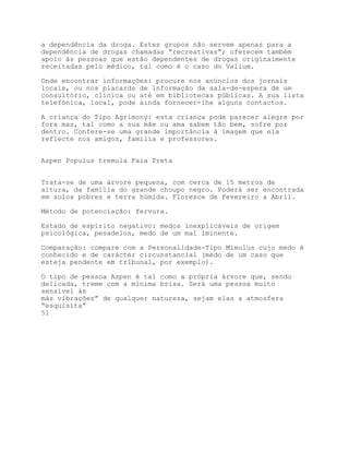 a dependência da droga. Estes grupos não servem apenas para a
dependência de drogas chamadas “recreativas”; oferecem também
apoio às pessoas que estão dependentes de drogas originalmente
receitadas pelo médico, tal como é o caso do Valium.

Onde encontrar informações: procure nos anúncios dos jornais
locais, ou nos placards de informação da sala-de-espera de um
consultório, clínica ou até em bibliotecas públicas. A sua lista
telefónica, local, pode ainda fornecer-lhe alguns contactos.

A criança do Tipo Agrimony: esta criança pode parecer alegre por
fora mas, tal como a sua mãe ou ama sabem tão bem, sofre por
dentro. Confere-se uma grande importância à imagem que ela
reflecte nos amigos, família e professores.


Aspen Populus tremula Faia Preta


Trata-se de uma árvore pequena, com cerca de 15 metros de
altura, da família do grande choupo negro. Poderá ser encontrada
em solos pobres e terra húmida. Floresce de Fevereiro a Abril.

Método de potenciação: fervura.

Estado de espírito negativo: medos inexplicáveis de origem
psicológica, pesadelos, medo de um mal iminente.

Comparação: compare com a Personalidade-Tipo Mimulus cujo medo é
conhecido e de carácter circunstancial (medo de um caso que
esteja pendente em tribunal, por exemplo).

O tipo de pessoa Aspen é tal como a própria árvore que, sendo
delicada, treme com a mínima brisa. Será uma pessoa muito
sensível às
más vibrações” de qualquer natureza, sejam elas a atmosfera
“esquisita”
51
 