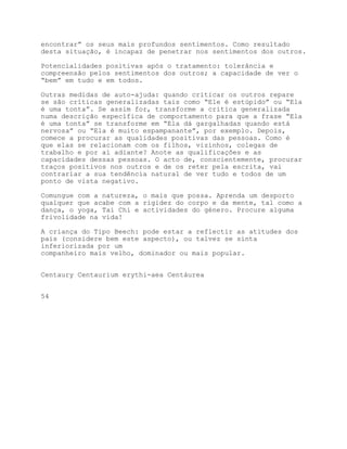 encontrar” os seus mais profundos sentimentos. Como resultado
desta situação, é incapaz de penetrar nos sentimentos dos outros.

Potencialidades positivas após o tratamento: tolerância e
compreensão pelos sentimentos dos outros; a capacidade de ver o
“bem” em tudo e em todos.

Outras medidas de auto-ajuda: quando criticar os outros repare
se são críticas generalizadas tais como “Ele é estúpido” ou “Ela
é uma tonta”. Se assim for, transforme a crítica generalizada
numa descrição específica de comportamento para que a frase “Ela
é uma tonta” se transforme em “Ela dá gargalhadas quando está
nervosa” ou “Ela é muito espampanante”, por exemplo. Depois,
comece a procurar as qualidades positivas das pessoas. Como é
que elas se relacionam com os filhos, vizinhos, colegas de
trabalho e por aí adiante? Anote as qualificações e as
capacidades dessas pessoas. O acto de, conscientemente, procurar
traços positivos nos outros e de os reter pela escrita, vai
contrariar a sua tendência natural de ver tudo e todos de um
ponto de vista negativo.

Comungue com a natureza, o mais que possa. Aprenda um desporto
qualquer que acabe com a rigidez do corpo e da mente, tal como a
dança, o yoga, Tai Chi e actividades do género. Procure alguma
frivolidade na vida!

A criança do Tipo Beech: pode estar a reflectir as atitudes dos
pais (considere bem este aspecto), ou talvez se sinta
inferiorizada por um
companheiro mais velho, dominador ou mais popular.


Centaury Centaurium erythi-aea Centáurea


54
 