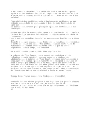 o seu lamento favorito: “Eu sabia que devia ter feito aquilo.
Agora é tarde demais!” Ou, então, depois de ter aborrecido toda
a gente que o rodeia, acabará por decidir fazer as coisas à sua
maneira!

Potencialidades positivas após o tratamento: confiança na sua
própria capacidade de distinguir o bem do mal; facilidade em
agir sem
se deixar influenciar por quaisquer opiniões contrárias à sua
resolução.

Outras medidas de auto-ajuda: tente a visualização. Utilizando a
técnica básica descrita no capítulo 7, concentre-se na ideia de
“contactar”
com o seu eu superior. Depois, em pensamento, imagine-se a tomar
uma
decisão e a agir segundo ela. Saiba que o resultado foi positivo
e sinta-se feliz por isso. Uma prática regular deste tipo de
visualização, poderá eventualmente levar a que os seus
objectivos, neste campo, se realizem.

Os sonhos também podem ajudar (ver Capítulo 3).

A criança do Tipo Cerato: este estado de espírito, atrás
referido, é mais provável ocorrer durante o período da
adolescência. A criança do Tipo Cerato procura constantemente a
aprovação dos outros (principalmente dos colegas) e insiste em
usar a roupa que estiver mais na moda, quer lhe fique bem ou
não! Não será má ideia deixar este jovem sair desta fase por sua
própria iniciativa (pois é uma importante lição da vida). No
entanto, se estiver ligado a “más companhias”, será a combinação
de Cerato com WaInut que o ajudará a quebrar esses laços.


Cherry Plum Prunus cerasifera Ameixoeira (vermelha)


Trata-se de uma árvore pequena e sem espinhos que poderá crescer
até uma altura de 6 a 8 metros. As flores são de um
branco-"leite”, pouco maiores que as do abrunheiro (P. spinosa)
com a qual é por vezes
57
 