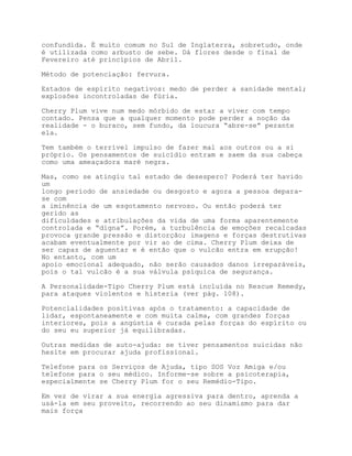 confundida. É muito comum no Sul de Inglaterra, sobretudo, onde
é utilizada como arbusto de sebe. Dá flores desde o final de
Fevereiro até princípios de Abril.

Método de potenciação: fervura.

Estados de espírito negativos: medo de perder a sanidade mental;
explosões incontroladas de fúria.

Cherry Plum vive num medo mórbido de estar a viver com tempo
contado. Pensa que a qualquer momento pode perder a noção da
realidade - o buraco, sem fundo, da loucura “abre-se” perante
ela.

Tem também o terrível impulso de fazer mal aos outros ou a si
próprio. Os pensamentos de suicídio entram e saem da sua cabeça
como uma ameaçadora maré negra.

Mas, como se atingiu tal estado de desespero? Poderá ter havido
um
longo período de ansiedade ou desgosto e agora a pessoa depara-
se com
a iminência de um esgotamento nervoso. Ou então poderá ter
gerido as
dificuldades e atribulações da vida de uma forma aparentemente
controlada e “digna”. Porém, a turbulência de emoções recalcadas
provoca grande pressão e distorção; imagens e forças destrutivas
acabam eventualmente por vir ao de cima. Cherry Plum deixa de
ser capaz de aguentar e é então que o vulcão entra em erupção!
No entanto, com um
apoio emocional adequado, não serão causados danos irreparáveis,
pois o tal vulcão é a sua válvula psíquica de segurança.

A Personalidade-Tipo Cherry Plum está incluída no Rescue Remedy,
para ataques violentos e histeria (ver pág. 108).

Potencialidades positivas após o tratamento: a capacidade de
lidar, espontaneamente e com muita calma, com grandes forças
interiores, pois a angústia é curada pelas forças do espírito ou
do seu eu superior já equilibradas.

Outras medidas de auto-ajuda: se tiver pensamentos suicidas não
hesite em procurar ajuda profissional.

Telefone para os Serviços de Ajuda, tipo SOS Voz Amiga e/ou
telefone para o seu médico. Informe-se sobre a psicoterapia,
especialmente se Cherry Plum for o seu Remédio-Tipo.

Em vez de virar a sua energia agressiva para dentro, aprenda a
usá-la em seu proveito, recorrendo ao seu dinamismo para dar
mais força
 
