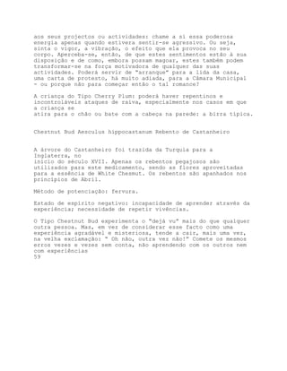 aos seus projectos ou actividades: chame a si essa poderosa
energia apenas quando estivera sentir-se agressivo. Ou seja,
sinta o vigor, a vibração, o efeito que ela provoca no seu
corpo. Aperceba-se, então, de que estes sentimentos estão à sua
disposição e de como, embora possam magoar, estes também podem
transformar-se na força motivadora de qualquer das suas
actividades. Poderá servir de “arranque” para a lida da casa,
uma carta de protesto, há muito adiada, para a Câmara Municipal
- ou porque não para começar então o tal romance?

A criança do Tipo Cherry Plum: poderá haver repentinos e
incontroláveis ataques de raiva, especialmente nos casos em que
a criança se
atira para o chão ou bate com a cabeça na parede: a birra típica.


Chestnut Bud Aesculus hippocastanum Rebento de Castanheiro


A árvore do Castanheiro foi trazida da Turquia para a
Inglaterra, no
início do século XVII. Apenas os rebentos pegajosos são
utilizados para este medicamento, sendo as flores aproveitadas
para a essência de White Chesmut. Os rebentos são apanhados nos
princípios de Abril.

Método de potenciação: fervura.

Estado de espírito negativo: incapacidade de aprender através da
experiência; necessidade de repetir vivências.

O Tipo Chestnut Bud experimenta o “dejá vu” mais do que qualquer
outra pessoa. Mas, em vez de considerar esse facto como uma
experiência agradável e misteriosa, tende a cair, mais uma vez,
na velha exclamação: “ Oh não, outra vez não!” Comete os mesmos
erros vezes e vezes sem conta, não aprendendo com os outros nem
com experiências
59
 