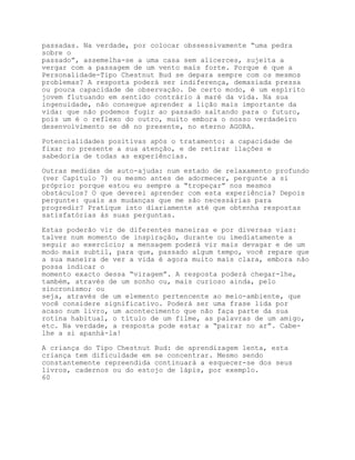 passadas. Na verdade, por colocar obssessivamente “uma pedra
sobre o
passado”, assemelha-se a uma casa sem alicerces, sujeita a
vergar com a passagem de um vento mais forte. Porque é que a
Personalidade-Tipo Chestnut Bud se depara sempre com os mesmos
problemas? A resposta poderá ser indiferença, demasiada pressa
ou pouca capacidade de observação. De certo modo, é um espírito
jovem flutuando em sentido contrário à maré da vida. Na sua
ingenuidade, não consegue aprender a lição mais importante da
vida: que não podemos fugir ao passado saltando para o futuro,
pois um é o reflexo do outro, muito embora o nosso verdadeiro
desenvolvimento se dê no presente, no eterno AGORA.

Potencialidades positivas após o tratamento: a capacidade de
fixar no presente a sua atenção, e de retirar ilações e
sabedoria de todas as experiências.

Outras medidas de auto-ajuda: num estado de relaxamento profundo
(ver Capítulo 7) ou mesmo antes de adormecer, pergunte a si
próprio: porque estou eu sempre a “tropeçar” nos mesmos
obstáculos? O que deverei aprender com esta experiência? Depois
pergunte: quais as mudanças que me são necessárias para
progredir? Pratique isto diariamente até que obtenha respostas
satisfatórias às suas perguntas.

Estas poderão vir de diferentes maneiras e por diversas vias:
talvez num momento de inspiração, durante ou imediatamente a
seguir ao exercício; a mensagem poderá vir mais devagar e de um
modo mais subtil, para que, passado algum tempo, você repare que
a sua maneira de ver a vida é agora muito mais clara, embora não
possa indicar o
momento exacto dessa “viragem”. A resposta poderá chegar-lhe,
também, através de um sonho ou, mais curioso ainda, pelo
sincronismo; ou
seja, através de um elemento pertencente ao meio-ambiente, que
você considere significativo. Poderá ser uma frase lida por
acaso num livro, um acontecimento que não faça parte da sua
rotina habitual, o título de um filme, as palavras de um amigo,
etc. Na verdade, a resposta pode estar a “pairar no ar”. Cabe-
lhe a si apanhá-la!

A criança do Tipo Chestnut Bud: de aprendizagem lenta, esta
criança tem dificuldade em se concentrar. Mesmo sendo
constantemente repreendida continuará a esquecer-se dos seus
livros, cadernos ou do estojo de lápis, por exemplo.
60
 