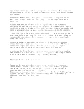 por reconhecimento e afecto por parte dos outros. Mas essa sua
necessidade é tão vasta como um POÇO sem fundo, que nunca poderá
ser cheio.

Potencialidades positivas após o tratamento: a capacidade de
dar, sem receber nada em troca; aquisição de segurança em si
próprio.

Outras medidas de auto-ajuda: se o problema é de natureza
profunda em vez de ser um estado de espírito temporário, seria
benéfico procurar ajuda profissional ou uma terapia natural, tal
como a aromaterapia (a qual inclui uma massagem muito suave).

Comunique com a natureza sempre que puder. Até o parque ao pé de
sua casa poderá ser uma fonte de cura. Encontre a paz interior
praticando exercícios de relaxamento, respiração e meditação
(ver Capítulo 7).

Comece a mudar a sua maneira negativa de pensar, afirmando
repetidamente a seguinte frase, antes de adormecer: “Estou a
encontrar segurança dentro de mim. Permito que a alegria
percorra o meu corpo e mente e se estenda aos outros”.

A criança do Tipo Chicory: esta criança requer muita atenção;
não suporta o facto de estar sozinha e poderá até fingir estar
doente para assim conseguir aquilo que pretende.


Clematis Clematis vitalba Clematite


Trata-se de uma trepadeira encontrada em sebes e terrenos
arborizados, especialmente em solos de terra batida e pedra
calcária. Estes tufos têm um odor suave e flores verdes e
brancas que florescem entre Julho e
Setembro. A planta é também conhecida por Barba de Velho pois, no
Outono, os estiletes transformam-se em plumas cinzentas e
brancas, com uma textura tipo lã.
62
 