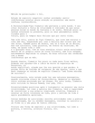 Método de potenciação: o Sol.

Estado de espírito negativo: sonhar acordado; sentir
indiferença; prestar pouca atenção ao presente; uma mente
confusa; inconsciência.

A Personalidade-Tipo Clematis não pertence a este mundo. O seu
olhar distante e falta de vitalidade é indicador de que estas
pessoas moram no mundo da fantasia e do sonho. Revelam pouco ou
nenhum interesse no presente, pois os seus pensamentos estão
virados para o
futuro, para os tempos mais felizes que por certo virão.

Tem sido dito, acerca do Tipo Clematis, que ouve sem escutar e
olha sem ver, esquecendo por isso a maioria das coisas que lhe
são ditas. Também gosta de dormir, não só à hora de se deitar,
mas num autocarro, numa palestra, em frente da televisão. Em
suma, em quase todo o lado
e a qualquer hora. Com as suas energias vitais assim enraizadas
dentro de si próprio nunca se torna violento, nem fica zangado,
extremamente deprimido ou alegre. As boas notícias são recebidas
com a mesma
indiferença que as más.

Quando doente, Clematis faz pouco ou nada para ficar melhor,
podendo até agradar-lhe a ideia da morte na esperança de
encontrar, no
mundo espiritual, alguém que lhe era querido e que perdeu. A
enorme falta de vontade de recuperar de uma doença, levou a que
Bach chamasse ao estado de espírito Clematis “uma forma educada
de suicídio”.

Ocasionalmente, este estado pode ter uma natureza passageira,
quando ocorrerem sinais de inconsciência, desmaios ou qualquer
outro sintoma provocado por um choque. Por esta razão, Clematis
está incluído no Rescue Remedy (ver pág. 106).

Potencialidades positivas após o tratamento: se possuir uma certa
criatividade, tal como a maioria dos Clematis, terá a capacidade
de concretizar a sua própria inspiração criativa. Começará a
revelar um forte interesse em tudo, pois o sentido da vida é
agora grandemente apreciado.

Outras medidas de auto-ajuda: escolha actividades como a prática
da jardinagem, dar ou receber massagens, cozinhar ou assistir a
um filme ou a uma peça de teatro cómicos.

Procure uma forma de exprimir a sua criatividade, tal como a
pintura, a escrita, arranjos florais, etc.
63
 