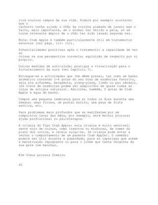 rirá noutros campos da sua vida. Poderá por exemplo acontecer
que o
cachorro tenha sujado o chão da cozinha acabado de lavar; mas o
facto, mais importante, de o animal ter ferido a pata, só se
torna relevante depois de o chão ter sido lavado segunda vez.

Nota: Crab Apple é também particularmente útil em tratamentos
externos (ver págs. 111- 112).

Potencialidades positivas após o tratamento: a capacidade de ver
as
coisas na sua perspectiva correcta; aquisição de respeito por si
próprio.

Outras medidas de auto-ajuda: pratique a visualização para o
fortalecimento da aura (ver Capítulo 7).

Entregue-se a actividades que lhe dêem prazer, tal como um banho
aromático contendo 5-8 gotas do seu óleo de essências favorito,
seja ele alfazema, bergamota, ylang-ylang, limão ou pau sândalo.
(Os óleos de essências podem ser adquiridos em quase todas as
lojas de artigos naturais). Adicione, também, 5 gotas de Crab
Apple à água do banho.

Compre uma pequena lembrança para si todos os dias durante uma
semana: umas flores, um postal bonito, uma peça de fruta
exótica, etc.

Para problemas mais profundos que se manifestem por um
compulsivo lavar das mãos, por exemplo, será melhor procurar
ajuda profissional ou psicoterapia.

A criança do Tipo Crab Apple: esta criança é muito sensível;
sente nojo de coisas, como insectos ou minhocas, de comer do
prato dos outros, e receia sujar-se. (A criança pode estar a
imitar o comportamento de um parente Crab Apple). O remédio
poderá ser útil durante a puberdade, para as raparigas que achem
a menstruação repugnante ou para o jovem que tenha vergonha da
sua pele com manchas.


EIm Ulmus procera Ulmeiro


65
 