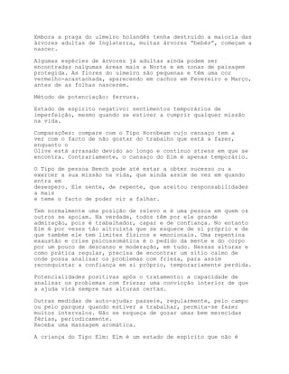 Embora a praga do ulmeiro holandês tenha destruido a maioria das
árvores adultas de Inglaterra, muitas árvores “bebés”, começam a
nascer.

Algumas espécies de árvores já adultas ainda podem ser
encontradas nalgumas áreas mais a Norte e em zonas de paisagem
protegida. As flores do ulmeiro são pequenas e têm uma cor
vermelho-acastanhada, aparecendo em cachos em Fevereiro e Março,
antes de as folhas nascerem.

Método de potenciação: fervura.

Estado de espírito negativo: sentimentos temporários de
imperfeição, mesmo quando se estiver a cumprir qualquer missão
na vida.

Comparações: compare com o Tipo Hornbeam cujo cansaço tem a
ver com o facto de não gostar do trabalho que está a fazer,
enquanto o
Olive está arrasado devido ao longo e contínuo stress em que se
encontra. Contrariamente, o cansaço do Elm é apenas temporário.

O Tipo de pessoa Beech pode até estar a obter sucesso ou a
exercer a sua missão na vida, que ainda assim de vez em quando
entra em
desespero. Ele sente, de repente, que aceitou responsabilidades
a mais
e teme o facto de poder vir a falhar.

Tem normalmente uma posição de relevo e é uma pessoa em quem os
outros se apoiam. Na verdade, todos têm por ele grande
admiração, pois é trabalhador, capaz e de confiança. No entanto
Elm é por vezes tão altruísta que se esquece de si próprio e de
que também ele tem limites físicos e emocionais. Uma repentina
exaustão e crise psicossomática é o pedido da mente e do corpo
por um pouco de descanso e moderação, em tudo. Nessas alturas e
como prática regular, precisa de encontrar um sítio calmo de
onde possa analisar os problemas com frieza, para assim
reconquistar a confiança em si próprio, temporariamente perdida.

Potencialidades positivas após o tratamento: a capacidade de
analisar os problemas com frieza; uma convicção interior de que
a ajuda virá sempre nas alturas certas.

Outras medidas de auto-ajuda: passeie, regularmente, pelo campo
ou pelo parque; quando estiver a trabalhar, permita-se fazer
muitos intervalos. Não se esqueça de gozar umas bem merecidas
férias, periodicamente.
Receba uma massagem aromática.

A criança do Tipo Elm: Elm é um estado de espírito que não é
 