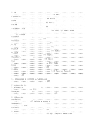 Pine      .......................................................
................................... 84 Red
Chestriut          ..............................................
.............................. 86 Rock
Rose          .............................................. ....
............................. 87 Rock
Water            ................................................
............................. 88
SclerantIrus       ................................... ..........
.................................. 90 Star of Bethlehem
................................................................
... 91 Sweet
Chesmut            ....... ......................................
........................... 93
Vervain        ..................................................
..................................94
Vine      .......................................................
.................................. 96
WaInut       .......................................... .........
.................................. 98 Water
Víolet          .................................................
........................... 99 White
Chestnut            .............................................
........................... 100 Wild
Oat           ...................................................
............................. .. 102 Wild
Rose          ...................................................
............................. 103
willow        ...................................................
.................................. 104 Rescue Remedy
................................................................
....... 106

5. DOSAGENS E OUTRAS APLICAÇõES
.............................. 109

Preparação do
tratamento                ......................................
.................. 110
Dosagem           ..............................................
.................................... 110

Utilização
genérica           .............................................
............... 110 Bebés e mães a
amamentar                    ...................................
.......... 110
Animais      ...................................... ............
............................. 111
Plantas      ...................................................
............................. 111 Aplicações externas
 