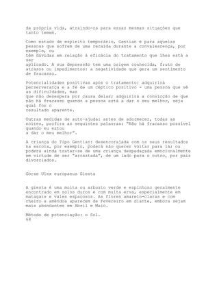 da própria vida, atraindo-os para essas mesmas situações que
tanto temem.

Como estado de espírito temporário, Gentian é para aquelas
pessoas que sofrem de uma recaída durante a convalescença, por
exemplo, ou
têm dúvidas em relação à eficácia do tratamento que lhes está a
ser
aplicado. A sua depressão tem uma origem conhecida, fruto de
atrasos ou impedimentos: a negatividade que gera um sentimento
de fracasso.

Potencialidades positivas após o tratamento: adquirirá
perserverança e a fé de um céptico positivo - uma pessoa que vê
as dificuldades, mas
que não desespera por causa delas; adquirirá a convicção de que
não há fracasso quando a pessoa está a dar o seu melhor, seja
qual for o
resultado aparente.

Outras medidas de auto-ajuda: antes de adormecer, todas as
noites, profira as seguintes palavras: “Não há fracasso possível
quando eu estou
a dar o meu melhor”.

A criança do Tipo Gentian: desencorajada com os seus resultados
na escola, por exemplo, poderá não querer voltar para lá; ou
poderá ainda tratar-se de uma criança despedaçada emocionalmente
em virtude de ser “arrastada”, de um lado para o outro, por pais
divorciados.


Gorse Ulex europaeus Giesta


A giesta é uma moita ou arbusto verde e espinhoso geralmente
encontrado em solos duros e com muita erva, especialmente em
matagais e vales espaçosos. As flores amarelo-claras e com
cheiro a amêndoa aparecem de Fevereiro em diante, embora sejam
mais abundantes em Abril e Maio.

Método de potenciação: o Sol.
68
 