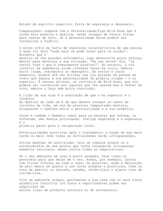 Estado de espírito negativo: falta de esperança e desespero.

Comparações: compare com a Personalidade-Tipo Wild Rose que é
ainda mais passiva e apática, sendo incapaz de reunir forças
para tentar de novo. Já a personalidade Gorse poderá ser
convencida a fazê-lo.

O Gorse sofre da falta de esperança característica de uma pessoa
a quem foi dito “nada mais se pode fazer para te ajudar”.
Acredita que o
destino só lhe guardou sofrimento, logo desenvolve pouco esforço
mental para melhorar a sua situação. “De que serve” diz, “já
tentei tudo o que é humanamente possível”. No entanto, a voz
interior da sabedoria ainda consegue fazer-se ouvir, embora
muito longe, sobreposta ao desespero. Em certos e raros
momentos, poderá até ver brilhar uma luz através da parede de
vidro que separa a sua personalidade da própria origem - o eu
superior. É nessas alturas, ao contrário de Wild Rose, que ele
poderá ser convencido por aqueles que lhe querem bem a tentar de
novo, embora o faça sem muita convicção.

A lição da sua vida é a aceitação de que o eu superior é o
condutor
do destino de cada um e de que deverá navegar ao sabor da
corrente da vida, em vez de provocar tempestades mentais,
bloqueando o caminho entre a personalidade e a sua essência.

Gorse é também o Remédio ideal para as pessoas que sofrem, ou
sofreram, uma doença prolongada. Instiga esperança e a esperança
é o
primeiro passo para a recuperação total.

Potencialidades positivas após o tratamento: a noção de que mais
tarde ou mais cedo todas as dificuldades serão ultrapassadas.

Outras medidas de auto-ajuda: leia um romance alegre ou a
autobiografia de uma pessoa que tenha conseguido ultrapassar
momentos terríveis, mesmo contra todas as expectativas.

Se o seu ambiente em casa é pouco animado, faça todos os
possíveis para que deixe de o ser. Ponha, por exemplo, jarras
com flores frescas em toda a casa. Se possível, mude a decoração
de pelo menos um quarto e use cores alegres e positivas, como os
tons de amarelo ou dourado, salmão, verde-claro e alguns tons de
cor-de-rosa.

Crie um ambiente alegre, perfumando a sua casa com os seus óleos
aromáticos favoritos (os óleos e vaporizadores podem ser
adquiridos em
muitas lojas de produtos naturais ou de artesanato).
 