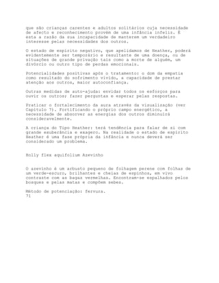 que são crianças carentes e adultos solitários cuja necessidade
de afecto e reconhecimento provém de uma infância infeliz. É
esta a razão da sua incapacidade de manterem um verdadeiro
interesse pelas necessidades dos outros.

O estado de espírito negativo, que apelidamos de Heather, poderá
evidentemente ser temporário e resultante de uma doença, ou de
situações de grande privação tais como a morte de alguém, um
divórcio ou outro tipo de perdas emocionais.

Potencialidades positivas após o tratamento: o dom da empatia
como resultado do sofrimento vivido, a capacidade de prestar
atenção aos outros, maior autoconfiança.

Outras medidas de auto-ajuda: envidar todos os esforços para
ouvir os outros; fazer perguntas e esperar pelas respostas.

Praticar o fortalecimento da aura através da visualização (ver
Capítulo 7). Fortificando o próprio campo energético, a
necessidade de absorver as energias dos outros diminuirá
consideravelmente.

A criança do Tipo Heather: terá tendência para falar de si com
grande exuberância e exagero. Na realidade o estado de espírito
Heather é uma fase própria da infância e nunca deverá ser
considerado um problema.


Holly flex aquifolium Azevinho


O azevinho é um arbusto pequeno de folhagem perene com folhas de
um verde-escuro, brilhantes e cheias de espinhos, em vivo
contraste com as bagas vermelhas. Encontram-se espalhados pelos
bosques e pelas matas e compõem sebes.

Método de potenciação: fervura.
71
 