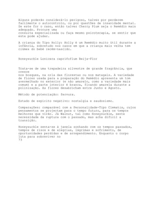 Alguns poderão considerá-lo perigoso, talvez por perderem
facilmente o autocontrolo, ou por questões de insanidade mental.
Se este for o caso, então talvez Cherry Plum seja o Remédio mais
adequado. Procure uma
consulta especializada ou faça mesmo psicoterapia, se sentir que
esta pode ajudar.

A criança do Tipo Holly: Holly é um Remédio muito útil durante a
infância, sobretudo nos casos em que a criança mais velha tem
ciúmes do bebé recém-nascido.


Honeysuckle Lonicera caprifoflum Beija-Flor


Trata-se de uma trepadeira silvestre de grande fragrância, que
cresce
nos bosques, na orla das florestas ou nos matagais. A variedade
de flores usada para a preparação do Remédio apresenta um tom
avermelhado no exterior (e não amarelo, como a variedade mais
comum) e a parte interior é branca, ficando amarela durante a
polinização. As flores desabrocham entre Junho e Agosto.

Método de potenciação: fervura.

Estado de espírito negativo: nostalgia e saudosismo.

Comparações: comparável com a Personalidade-Tipo Clematis, cujos
pensamentos se projectam para o tempo futuro, para os tempos
melhores que virão. Já Walnut, tal como Honeysuckle, sente
necessidade da ruptura com o passado, mas acha difícil a
transição.

Honeysuckle senta-se à janela sonhando com os tempos passados,
tempos de risos e de alegrias, lágrimas e sofrimento, de
oportunidades perdidas e de arrependimento. Enquanto o corpo
luta para sobreviver no
73
 