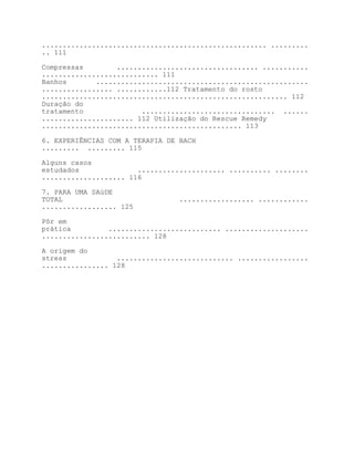 ...................................................... .........
.. 111

Compressas        .................................. ...........
............................ 111
Banhos       ...................................................
................. ............112 Tratamento do rosto
........................................................... 112
Duração do
tratamento              ................................ ......
...................... 112 Utilização do Rescue Remedy
................................................ 113

6. EXPERIÊNCIAS COM A TERAPIA DE BACH
......... ......... 115

Alguns casos
estudados              ..................... .......... ........
.................... 116

7. PARA UMA SAúDE
TOTAL                            .................. ............
.................. 125

Pôr em
prática         ........................... ....................
.......................... 128

A origem do
stress            ............................ .................
................ 128
 