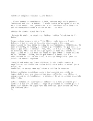 Hornbeam Carpinus betulus Álamo Branco


O álamo branco assemelha-se à faia, embora seja mais pequeno,
crescendo até aos 19 metros. É muito comum em bosques ou matas.
As flores masculinas, pendentes, e as femininas mais direitas,
são verde-acastanhadas e abrem em Abril ou Maio.

Método de potenciação: fervura.

 Estado de espírito negativo: fadiga, tédio, “síndroma da 2.
feira”.

Comparações: compare com o Tipo Olive, cujo cansaço é mais
intenso e tem origem em tensões emocionais e físicas,
resultantes de uma longa doença, ou convalescença prolongada. No
caso presente, Hornbeam, é sempre a perspectiva do que virá a
seguir que causa o cansaço. “Oh, não, já é 2.a feira!”, lamenta-
se Hombeam. “Não sei se consigo aguentar mais uma semana na
loja. Ainda me sinto mais em baixo do que ontem à noite quando
me fui deitar”. Porém, assim que começa a trabalhar e a
envolver-se na rotina habitual, a fadiga desaparece, para só
voltar na semana seguinte!

Durante uma eventual convalescença, o seu comportamento é
semelhante, duvidando que tenha suficiente energia mental para
voltar ao
trabalho, ou mesmo para enfrentar a rotina de sempre.

Potencialidades positivas após o tratamento: aquisição da
capacidade e energia necessárias para enfrentar sem pânico a
perspectiva de dificuldades; o renascer de um interesse renovado
pela vida.

Outras medidas de auto-ajuda: esforce-se o mais possível por
quebrar a sua rotina diária; faça um percurso diferente para o
trabalho; visite um lugar que não conheça, pelo menos uma vez
por semana; leia
75
 