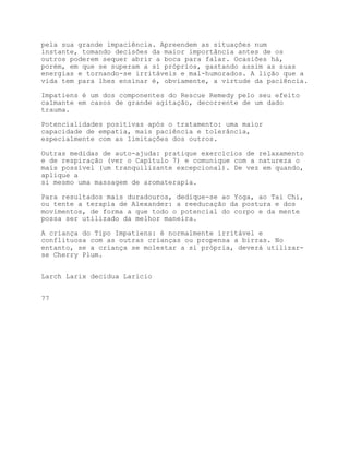 pela sua grande impaciência. Apreendem as situações num
instante, tomando decisões da maior importância antes de os
outros poderem sequer abrir a boca para falar. Ocasiões há,
porém, em que se superam a si próprios, gastando assim as suas
energias e tornando-se irritáveis e mal-humorados. A lição que a
vida tem para lhes ensinar é, obviamente, a virtude da paciência.

Impatiens é um dos componentes do Rescue Remedy pelo seu efeito
calmante em casos de grande agitação, decorrente de um dado
trauma.

Potencialidades positivas após o tratamento: uma maior
capacidade de empatia, mais paciência e tolerância,
especialmente com as limitações dos outros.

Outras medidas de auto-ajuda: pratique exercícios de relaxamento
e de respiração (ver o Capítulo 7) e comunique com a natureza o
mais possível (um tranquilizante excepcional). De vez em quando,
aplique a
si mesmo uma massagem de aromaterapia.

Para resultados mais duradouros, dedique-se ao Yoga, ao Tai Chi,
ou tente a terapia de Alexander: a reeducação da postura e dos
movimentos, de forma a que todo o potencial do corpo e da mente
possa ser utilizado da melhor maneira.

A criança do Tipo Impatiens: é normalmente irritável e
conflituosa com as outras crianças ou propensa a birras. No
entanto, se a criança se molestar a si própria, deverá utilizar-
se Cherry Plum.


Larch Larix decidua Larício


77
 
