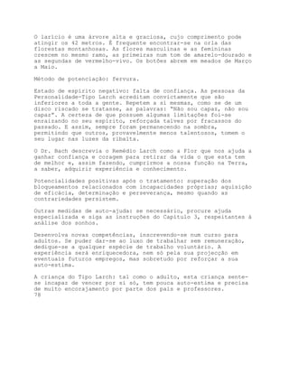 O larício é uma árvore alta e graciosa, cujo comprimento pode
atingir os 42 metros. É frequente encontrar-se na orla das
florestas montanhosas. As flores masculinas e as femininas
crescem no mesmo ramo, as primeiras num tom de amarelo-dourado e
as segundas de vermelho-vivo. Os botões abrem em meados de Março
a Maio.

Método de potenciação: fervura.

Estado de espírito negativo: falta de confiança. As pessoas da
Personalidade-Tipo Larch acreditam convictamente que são
inferiores a toda a gente. Repetem a si mesmas, como se de um
disco riscado se tratasse, as palavras: “Não sou capaz, não sou
capaz”. A certeza de que possuem algumas limitações foi-se
enraizando no seu espírito, reforçada talvez por fracassos do
passado. E assim, sempre foram permanecendo na sombra,
permitindo que outros, provavelmente menos talentosos, tomem o
seu lugar nas luzes da ribalta.

O Dr. Bach descrevia o Remédio Larch como a Flor que nos ajuda a
ganhar confiança e coragem para retirar da vida o que esta tem
de melhor e, assim fazendo, cumprirmos a nossa função na Terra,
a saber, adquirir experiência e conhecimento.

Potencialidades positivas após o tratamento: superação dos
bloqueamentos relacionados com incapacidades próprias; aquisição
de eficácia, determinação e perseverança, mesmo quando as
contrariedades persistem.

Outras medidas de auto-ajuda: se necessário, procure ajuda
especializada e siga as instruções do Capítulo 3, respeitantes à
análise dos sonhos.

Desenvolva novas competências, inscrevendo-se num curso para
adultos. Se puder dar-se ao luxo de trabalhar sem remuneração,
dedique-se a qualquer espécie de trabalho voluntário. A
experiência será enriquecedora, nem só pela sua projecção em
eventuais futuros empregos, mas sobretudo por reforçar a sua
auto-estima.

A criança do Tipo Larch: tal como o adulto, esta criança sente-
se incapaz de vencer por si só, tem pouca auto-estima e precisa
de muito encorajamento por parte dos pais e professores.
78
 
