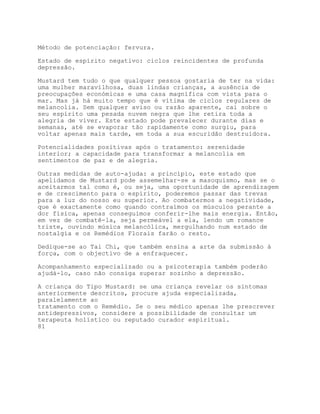 Método de potenciação: fervura.

Estado de espírito negativo: ciclos reincidentes de profunda
depressão.

Mustard tem tudo o que qualquer pessoa gostaria de ter na vida:
uma mulher maravilhosa, duas lindas crianças, a ausência de
preocupações económicas e uma casa magnífica com vista para o
mar. Mas já há muito tempo que é vítima de ciclos regulares de
melancolia. Sem qualquer aviso ou razão aparente, cai sobre o
seu espírito uma pesada nuvem negra que lhe retira toda a
alegria de viver. Este estado pode prevalecer durante dias e
semanas, até se evaporar tão rapidamente como surgiu, para
voltar apenas mais tarde, em toda a sua escuridão destruidora.

Potencialidades positivas após o tratamento: serenidade
interior; a capacidade para transformar a melancolia em
sentimentos de paz e de alegria.

Outras medidas de auto-ajuda: a princípio, este estado que
apelidamos de Mustard pode assemelhar-se a masoquismo, mas se o
aceitarmos tal como é, ou seja, uma oportunidade de aprendizagem
e de crescimento para o espírito, poderemos passar das trevas
para a luz do nosso eu superior. Ao combatermos a negatividade,
que é exactamente como quando contraímos os músculos perante a
dor física, apenas conseguimos conferir-lhe mais energia. Então,
em vez de combatê-la, seja permeável a ela, lendo um romance
triste, ouvindo música melancólica, mergulhando num estado de
nostalgia e os Remédios Florais farão o resto.

Dedique-se ao Tai Chi, que também ensina a arte da submissão à
força, com o objectivo de a enfraquecer.

Acompanhamento especializado ou a psicoterapia também poderão
ajudá-lo, caso não consiga superar sozinho a depressão.

A criança do Tipo Mustard: se uma criança revelar os sintomas
anteriormente descritos, procure ajuda especializada,
paralelamente ao
tratamento com o Remédio. Se o seu médico apenas lhe prescrever
antidepressivos, considere a possibilidade de consultar um
terapeuta holístico ou reputado curador espiritual.
81
 