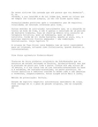 Às vezes sinto-me tão cansada que até parece que vou desmaiar”.
E, na
verdade, a sua lassidão é de tal ordem que, mesmo as coisas que
em tempos lhe traziam alegria, já não lhe dizem agora nada.

Potencialidades positivas após o tratamento: paz de espírito;
vitalidade; um renovado interesse pela vida.

Outras medidas de auto-ajuda: naturalmente que, se a exaustão se
tornou um modo de vida, e não é apenas o resultado de um período
de bastante trabalho, faça um check-up médico e/ou consulte um
terapeuta holístico, quer um homeopata, quer um médico
naturista. Cuide de si: durma bastante, apanhe ar puro, sol, e
pratique exercícios físicos adequados - uma combinação
revitalizante. (veja Capítulo 7)

A criança do Tipo Olive: este Remédio tem um valor inestimável
para as crianças, actuando como fortalizante, quando doentes ou
convalescentes.


Pine Pinus sylvestris Pinheiro-Bravo


Trata-se do único pinheiro originário da Grã-Bretanha que se
encontra em estado selvagem na Escócia, (pinheiro-bravo) mas que
é plantado um pouco por toda a parte. Cresce até uma altura de
36 metros, e a sua casca tem um tom castanho-avernelhado na base
e é escamosa, em castanho-alaranjado, na parte posterior. As
flores masculina e feminina crescem no mesmo ramo e são amarelas
e vermelhas, respectivamente. Estas surgem entre Maio e Junho.

Método de potenciação: fervura.

Estado de espírito negativo: autocensura; sentimento de culpa.
Pine carrega em si o peso do pecado original, não se culpando
apenas
84
 