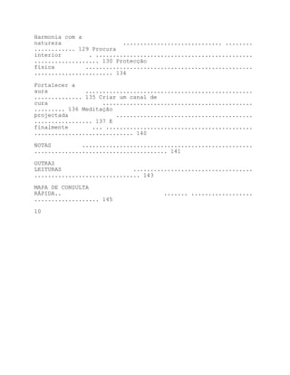 Harmonia com a
natureza                  ............................. ........
............ 129 Procura
interior        . ..............................................
................... 130 Protecção
física         .................................................
....................... 134

Fortalecer a
aura           .................................................
.............. 135 Criar um canal de
cura                ............................................
......... 136 Meditação
projectada              ........................................
................. 137 E
finalmente       ... ...........................................
............................. 140

NOTAS         ..................................................
....................................... 141

OUTRAS
LEITURAS                     ...................................
............................... 143

MAPA DE CONSULTA
RÁPIDA..                             ....... ..................
................... 145

10
 