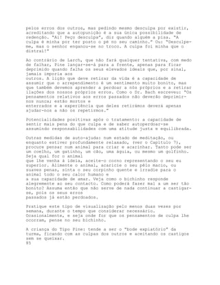 pelos erros dos outros, mas pedindo mesmo desculpa por existir,
acreditando que a autopunição é a sua única possibilidade de
redenção. “Ai! Peço desculpa”, diz quando alguém a pisa. “A
culpa é minha por ter posto o pé no seu caminho.” Ou: “Desculpe-
me, mas o senhor enganou-se no troco. A culpa foi minha que o
distraí!”

Ao contrário de Larch, que não fará qualquer tentativa, com medo
de falhar, Pine lançar-se-á para a frente, apenas para ficar
deprimido quando falha os seus elevados ideais que, por sinal,
jamais imporia aos
outros. A lição que deve retirar da vida é a capacidade de
assumir que o arrependimento é um sentimento muito bonito, mas
que também devemos aprender a perdoar a nós próprios e a retirar
ilações dos nossos próprios erros. Como o Dr. Bach escreveu: “Os
pensamentos relativos aos erros passados não deverão deprimir-
nos nunca; estão mortos e
enterrados e a experiência que deles retirámos deverá apenas
ajudar-nos a não os repetirmos.”

Potencialidades positivas após o tratamento: a capacidade de
sentir mais pena do que culpa e de saber autoperdoar-se
assumindo responsabilidades com uma atitude justa e equilibrada.

Outras medidas de auto-ajuda: num estado de meditação, ou
enquanto estiver profundamente relaxado, (ver o Capítulo 7),
procure pensar num animal para criar e acarinhar. Tanto pode ser
um coelho, um gatinho, um cão, uma águia, ou mesmo um golfinho.
Seja qual for o animal
que lhe venha à ideia, aceite-o corno representando o seu eu
superior. Alimente o animal, acaricie o seu pêlo macio, ou
suaves penas, sinta o seu corpinho quente e irradie para o
animal todo o seu calor humano e
a sua capacidade de amar. Veja como o bichinho responde
alegremente ao seu contacto. Como poderá fazer mal a um ser tão
bonito? Assuma então que não serve de nada continuar a castigar-
se, pois os seus erros
passados já estão perdoados.

Pratique este tipo de visualização pelo menos duas vezes por
semana, durante o tempo que considerar necessário.
Ocasionalmente, e seja onde for que os pensamentos de culpa lhe
ocorram, pense no seu bichinho.

A criança do Tipo Pine: tende a ser o “bode expiatório” da
turma, ficando com as culpas dos outros e aceitando os castigos
sem se queixar.
85
 