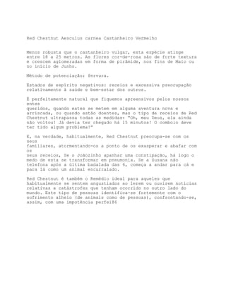Red Chestnut Aesculus carnea Castanheiro Vermelho


Menos robusta que o castanheiro vulgar, esta espécie atinge
entre 18 a 25 metros. As flores cor-de-rosa são de forte textura
e crescem aglomeradas em forma de pirâmide, nos fins de Maio ou
no início de Junho.

Método de potenciação: fervura.

Estados de espírito negativos: receios e excessiva preocupação
relativamente à saúde e bem-estar dos outros.

É perfeitamente natural que fiquemos apreensivos pelos nossos
entes
queridos, quando estes se metem em alguma aventura nova e
arriscada, ou quando estão doentes, mas o tipo de receios de Red
Chestnut ultrapassa todas as medidas: “Oh, meu Deus, ela ainda
não voltou! Já devia ter chegado há 15 minutos! O comboio deve
ter tido algum problema!”

E, na verdade, habitualmente, Red Chestnut preocupa-se com os
seus
familiares, atormentando-os a ponto de os exasperar e abafar com
os
seus receios, Se o Joãozinho apanhar uma constipação, há logo o
medo de esta se transformar em pneumonia. Se a Susana não
telefona após a última badalada das 6, começa a andar para cá e
para lá como um animal encurralado.

Red Chestnut é também o Remédio ideal para aqueles que
habitualmente se sentem angustiados ao lerem ou ouvirem notícias
relativas a catástrofes que tenham ocorrido no outro lado do
mundo. Este tipo de pessoas identifica-se fortemente com o
sofrimento alheio (de animais como de pessoas), confrontando-se,
assim, com uma impotência perfei86
 