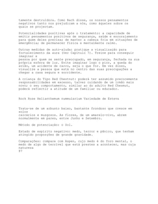 tamente destruidora. Como Bach disse, os nossos pensamentos
negativos tanto nos prejudicam a nós, como àqueles sobre os
quais se projectam.

Potencialidades positivas após o tratamento: a capacidade de
emitir pensamentos positivos de segurança, saúde e encorajamento
para quem deles precisa; de manter a cabeça fria em situações de
emergência; de permanecer física e mentalmente calmo.

Outras medidas de auto-ajuda: pratique a visualização para
fortalecimento da aura (ver Capítulo 7). Treine para conseguir
imaginar a
pessoa por quem se sente preocupado, em segurança, fechada na sua
própria esfera de luz. Evite imaginar logo o pior, a queda do
avião, um acidente de carro, seja o que for. Em vez disso,
visualize a pessoa que está no centro das suas preocupações a
chegar a casa segura e sorridente.

A criança do Tipo Red Chestnut: poderá ter assumido precocemente
responsabilidades em excesso, talvez cuidando de um irmão mais
novo; o seu comportamento, similar ao do adulto Red Chesmut,
poderá reflectir a atitude de um familiar ou educador.


Rock Rose Helianthemum nummularium Variedade de Esteva


Trata-se de um arbusto baixo, bastante frondoso que cresce em
solos
calcários e musgosos. As flores, de um amarelo-vivo, abrem
normalmente em pares, entre Junho e Setembro.

Método de potenciação: o Sol.

Estado de espírito negativo: medo, terror e pânico, que tenham
atingido proporções de grande gravidade.

Comparações: compare com Aspen, cujo medo é do foro mental, o
medo de algo de terrível que está prestes a acontecer, mas cuja
natureza
87
 