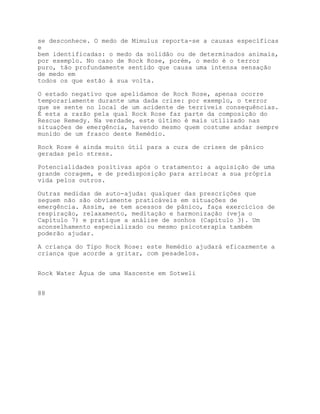 se desconhece. O medo de Mimulus reporta-se a causas específicas
e
bem identificadas: o medo da solidão ou de determinados animais,
por exemplo. No caso de Rock Rose, porém, o medo é o terror
puro, tão profundamente sentido que causa uma intensa sensação
de medo em
todos os que estão à sua volta.

O estado negativo que apelidamos de Rock Rose, apenas ocorre
temporariamente durante uma dada crise: por exemplo, o terror
que se sente no local de um acidente de terríveis consequências.
É esta a razão pela qual Rock Rose faz parte da composição do
Rescue Remedy. Na verdade, este último é mais utilizado nas
situações de emergência, havendo mesmo quem costume andar sempre
munido de um frasco deste Remédio.

Rock Rose é ainda muito útil para a cura de crises de pânico
geradas pelo stress.

Potencialidades positivas após o tratamento: a aquisição de uma
grande coragem, e de predisposição para arriscar a sua própria
vida pelos outros.

Outras medidas de auto-ajuda: qualquer das prescrições que
seguem não são obviamente praticáveis em situações de
emergência. Assim, se tem acessos de pânico, faça exercícios de
respiração, relaxamento, meditação e harmonização (veja o
Capítulo 7) e pratique a análise de sonhos (Capítulo 3). Um
aconselhamento especializado ou mesmo psicoterapia também
poderão ajudar.

A criança do Tipo Rock Rose: este Remédio ajudará eficazmente a
criança que acorde a gritar, com pesadelos.


Rock Water Água de uma Nascente em Sotweli


88
 