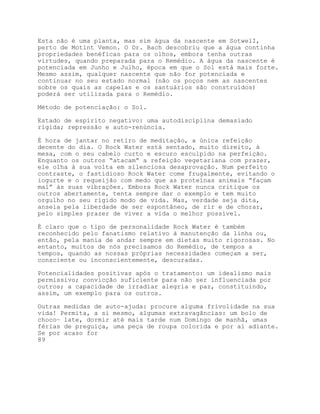 Esta não é uma planta, mas sim água da nascente em SotwelI,
perto de Motint Vemon. O Dr. Bach descobriu que a água continha
propriedades benéficas para os olhos, embora tenha outras
virtudes, quando preparada para o Remédio. A água da nascente é
potenciada em Junho e Julho, época em que o Sol está mais forte.
Mesmo assim, qualquer nascente que não for potenciada e
continuar no seu estado normal (não os poços nem as nascentes
sobre os quais as capelas e os santuários são construídos)
poderá ser utilizada para o Remédio.

Método de potenciação: o Sol.

Estado de espírito negativo: uma autodisciplina demasiado
rígida; repressão e auto-renúncia.

É hora de jantar no retiro de meditação, a única refeição
decente do dia. O Rock Water está sentado, muito direito, à
mesa, com o seu cabelo curto e escuro esculpido na perfeição.
Enquanto os outros “atacam” a refeição vegetariana com prazer,
ele olha à sua volta em silenciosa desaprovação. Num perfeito
contraste, o fastidioso Rock Water come frugalmente, evitando o
iogurte e o requeijão com medo que as proteínas animais “façam
mal” às suas vibrações. Embora Rock Water nunca critique os
outros abertamente, tenta sempre dar o exemplo e tem muito
orgulho no seu rígido modo de vida. Mas, verdade seja dita,
anseia pela liberdade de ser espontâneo, de rir e de chorar,
pelo simples prazer de viver a vida o melhor possível.

É claro que o tipo de personalidade Rock Water é também
reconhecido pelo fanatismo relativo à manutenção da linha ou,
então, pela mania de andar sempre em dietas muito rigorosas. No
entanto, muitos de nós precisamos do Remédio, de tempos a
tempos, quando as nossas próprias necessidades começam a ser,
consciente ou inconscientemente, descuradas.

Potencialidades positivas após o tratamento: um idealismo mais
permissivo; convicção suficiente para não ser influenciada por
outros; a capacidade de irradiar alegria e paz, constituindo,
assim, um exemplo para os outros.

Outras medidas de auto-ajuda: procure alguma frivolidade na sua
vida! Permita, a si mesmo, algumas extravagâncias: um bolo de
choco~ late, dormir até mais tarde num Domingo de manhã, umas
férias de preguiça, uma peça de roupa colorida e por aí adiante.
Se por acaso for
89
 