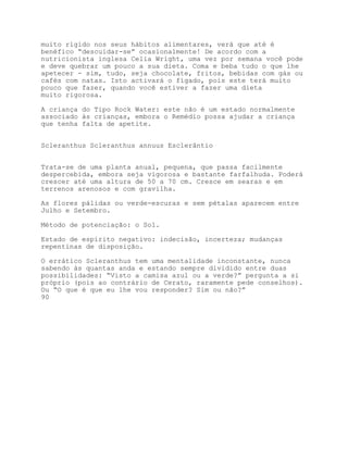 muito rígido nos seus hábitos alimentares, verá que até é
benéfico “descuidar-se” ocasionalmente! De acordo com a
nutricionista inglesa Celia Wright, uma vez por semana você pode
e deve quebrar um pouco a sua dieta. Coma e beba tudo o que lhe
apetecer - sim, tudo, seja chocolate, fritos, bebidas com gás ou
cafés com natas. Isto activará o fígado, pois este terá muito
pouco que fazer, quando você estiver a fazer uma dieta
muito rigorosa.

A criança do Tipo Rock Water: este não é um estado normalmente
associado às crianças, embora o Remédio possa ajudar a criança
que tenha falta de apetite.


Scleranthus Scleranthus annuus Esclerântio


Trata-se de uma planta anual, pequena, que passa facilmente
despercebida, embora seja vigorosa e bastante farfalhuda. Poderá
crescer até uma altura de 50 a 70 cm. Cresce em searas e em
terrenos arenosos e com gravilha.

As flores pálidas ou verde-escuras e sem pétalas aparecem entre
Julho e Setembro.

Método de potenciação: o Sol.

Estado de espírito negativo: indecisão, incerteza; mudanças
repentinas de disposição.

O errático Scleranthus tem uma mentalidade inconstante, nunca
sabendo às quantas anda e estando sempre dividido entre duas
possibilidades: “Visto a camisa azul ou a verde?” pergunta a si
próprio (pois ao contrário de Cerato, raramente pede conselhos).
Ou “O que é que eu lhe vou responder? Sim ou não?”
90
 