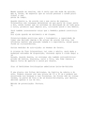 Mesmo quando se resolve, não é certo que não mude de opinião.
Não é, então, de espantar que as outras pessoas o achem pouco
fiável e uma
perda de tempo.

Quando doente e, de acordo com o que seria de esperar,
Scleranthus não consegue determinar em que parte do corpo sente
a dor, sendo normal que os sintomas se desloquem de um lado para
o outro, primeiro aqui depois ali, irritando assim o seu médico.

Será também interessante notar que o Remédio poderá constituir
uma
boa ajuda quando em movimento e em viagem.

Potencialidades positivas após o tratamento: a capacidade de
tomar uma decisão rápida e de actuar de acordo com ela, com
eficácia; manter uma posição tomada e o equilíbrio, sejam quais
forem as circunstâncias.

Outras medidas de auto-ajuda: as mesmas de Cerato.

A criança do Tipo Scleranthus: tal como o adulto, será dada a
mudanças extremas de disposição, chorando agora e rindo daqui a
um
bocado. Quando doente, os sintomas são também contraditórios:
prisão de ventre, diarreia, calor e frio, uma fome imensa e
depois falta de apetite e assim por diante.


Star of Bethlehem Ornithogalum umbellatum Leite-de-Galinha


É uma planta com folhas delicadas, da família da cebola e do
alho. Poderá crescer até uma altura de 15 a 30 cm e poderá ser
encontrada nos bosques e nas florestas. As flores são às riscas
verdes, na parte de fora e de um branco-brilhante, por dentro,
abrindo apenas à luz do Sol.

Método de potenciação: fervura.
91
 