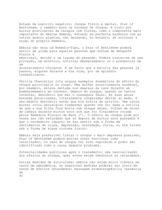 Estado de espírito negativo: choque físico e mental. Star of
Bethlehem, o remédio para os estados de choque, é visto por
muitos praticantes da terapia com flores, como o componente mais
importante do Rescue Remedy, estando em perfeita harmonia com as
outras quatro plantas, não deixando, no entanto, de accionar a
acção do próprio Remédio.

Embora não seja um Remédio-Tipo, o Star of Bethlehem poderá
servir de ajuda para aquelas pessoas que sofram de desgaste
físico e
emocional, devido a um trauma do passado. Poderá tratar-se de uma
privação, um divórcio, notícias desagradáveis ou o presenciar de
um
acontecimento chocante. E um facto que a maioria das pessoas já
passou, algures durante a sua vida, por um episódio
traumatizante.

Phillip Chancellor cita alguns exemplos dramáticos do efeito do
choque psicológico no corpo. Uma mulher anteriormente saudável,
por exemplo, estava sentada nos degraus da cave durante um
bombardeamento em Londres. Depois do ataque, quando se tentou
levantar, descobriu que mal o conseguia fazer. As suas ancas
estavam paralisadas, literalmente congeladas devido ao medo. O
seu médico descobriu então que ela sofria de artrite. Uma outra
mulher criou nevralgias tremendas quando lhe foi dada a notícia
de que a sua filha fora morta num ataque aéreo. Sofreu de dores
de cabeça durante muitos anos até que foi finalmente curada
pelos Remédios Florais de Bach (’). O efeito do choque pode por
vezes ser tão retardado que só depois de muitos anos passados é
que o verdadeiro impacto se faz sentir sob a forma de
sentimentos de culpa, depressão, ansiedade, fúria, ou até talvez
sob a forma de algum sintoma físico.

Embora seja preferível tratar o choque o mais depressa possível,
Star of Bethlehem poderá muitas vezes funcionar como
catalisador, no caso do choque ter sido reprimido e poder ser
identificado como a causa daquele problema.

Potencialidades positivas após o tratamento: uma neutralização
dos efeitos do choque, quer estes sejam imediatos ou retardados.

Outras medidas de auto-ajuda: embora não sejam muito viáveis em
casos de emergência, as seguintes medidas poderão ser úteis em
casos de efeitos retardados: massagem aromaterapêutica (essência
de
92
 