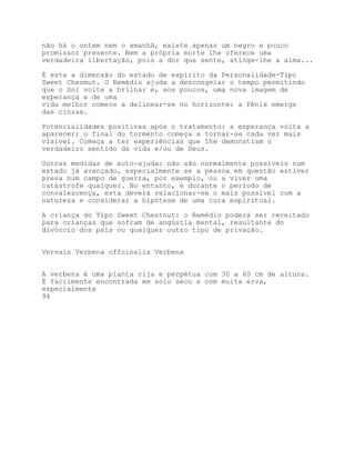 não há o ontem nem o amanhã, existe apenas um negro e pouco
promissor presente. Nem a própria morte lhe oferece uma
verdadeira libertação, pois a dor que sente, atinge-lhe a alma...

É esta a dimensão do estado de espírito da Personalidade-Tipo
Sweet Chesmut. O Remédio ajuda a descongelar o tempo permitindo
que o Sol volte a brilhar e, aos poucos, uma nova imagem de
esperança e de uma
vida melhor comece a delinear-se no horizonte: a Fénix emerge
das cinzas.

Potencialidades positivas após o tratamento: a esperança volta a
aparecer; o final do tormento começa a tornar-se cada vez mais
visível. Começa a ter experiências que lhe demonstram o
verdadeiro sentido da vida e/ou de Deus.

Outras medidas de auto-ajuda: não são normalmente possíveis num
estado já avançado, especialmente se a pessoa em questão estiver
presa num campo de guerra, por exemplo, ou a viver uma
catástrofe qualquer. No entanto, e durante o período de
convalescença, esta deverá relacionar-se o mais possível com a
natureza e considerar a hipótese de uma cura espiritual.

A criança do Tipo Sweet Chestnut: o Remédio poderá ser receitado
para crianças que sofram de angústia mental, resultante do
divórcio dos pais ou qualquer outro tipo de privação.


Vervain Verbena offcinalis Verbena


A verbena é uma planta rija e perpétua com 30 a 60 cm de altura.
É facilmente encontrada em solo seco e com muita erva,
especialmente
94
 
