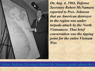 Video: Defense Secretary Robert McNamara speaks about the attack that precipitated our involvement in the Vietnam War On Aug. 4, 1964, Defense Secretary Robert McNamara reported to Pres. Johnson that an American destroyer in the region was under torpedo attack by the North Vietnamese. That brief conversation was the tipping point for the entire Vietnam War.  