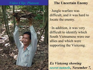 · In addition, it was very difficult to identify which South Vietnamese were our allies and which were supporting the Vietcong. · Jungle warfare was difficult, and it was hard to locate the enemy. Video Clip: Platoon The Uncertain Enemy Ex Vietcong showing  secret tunnels , November 7, 2004 