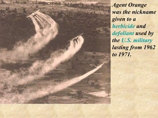 Agent Orange was the nickname given to a  herbicide  and  defoliant  used by the  U.S. military   lasting from 1962 to 1971. 