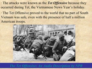 · The Tet Offensive proved to the world that no part of South Vietnam was safe, even with the presence of half a million American troops. · The attacks were known as the  Tet Offensive  because they occurred during Tet, the Vietnamese News Year’s holiday. The Tet Offensive: An Audio Description by NPR 