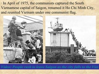 · In April of 1975, the communists captured the South Vietnamese capital of Saigon, renamed it Ho Chi Minh City, and reunited Vietnam under one communist flag. Video: People rush to leave Saigon as the city falls to the Vietcong. April 30, 1975 (9 min.) 