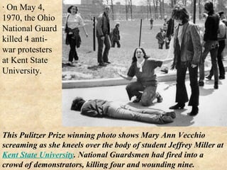 · On May 4, 1970, the Ohio National Guard killed 4 anti-war protesters at Kent State University. This Pulitzer Prize winning photo shows Mary Ann Vecchio screaming as she kneels over the body of student Jeffrey Miller at  Kent State University . National Guardsmen had fired into a crowd of demonstrators, killing four and wounding nine.  