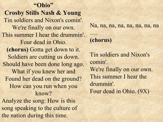 “ Ohio” Crosby Stills Nash & Young  Tin soldiers and Nixon's comin'. We're finally on our own. This summer I hear the drummin'. Four dead in Ohio. (chorus)  Gotta get down to it. Soldiers are cutting us down. Should have been done long ago. What if you knew her and Found her dead on the ground? How can you run when you know? Analyze the song: How is this song speaking to the culture of the nation during this time. Na, na, na, na, na, na, na, na … . (chorus) Tin soldiers and Nixon's comin'. We're finally on our own. This summer I hear the drummin'. Four dead in Ohio. (9X) 