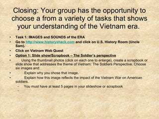 Closing: Your group has the opportunity to choose a from a variety of tasks that shows your understanding of the Vietnam era.  Task 1: IMAGES and SOUNDS of the ERA   Go to  http://www.historyshack.com  and click on U.S. History Room (Uncle Sam).  Click on Vietnam Web Quest  Option 1: Slide show/Scrapbook – The Soldier’s perspective          Using the thumbnail photos (click on each one to enlarge), create a scrapbook or slide show that addresses the theme of Vietnam: The Soldiers Perspective. Choose six images and:            Explain why you chose that image.            Explain how this image reflects the impact of the Vietnam War on American soldiers.   You must have at least 5 pages in your slideshow or scrapbook 